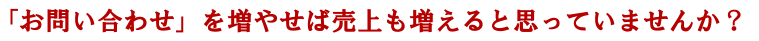 「お問い合わせ」が増えれば売上も増えると思っていませんか？